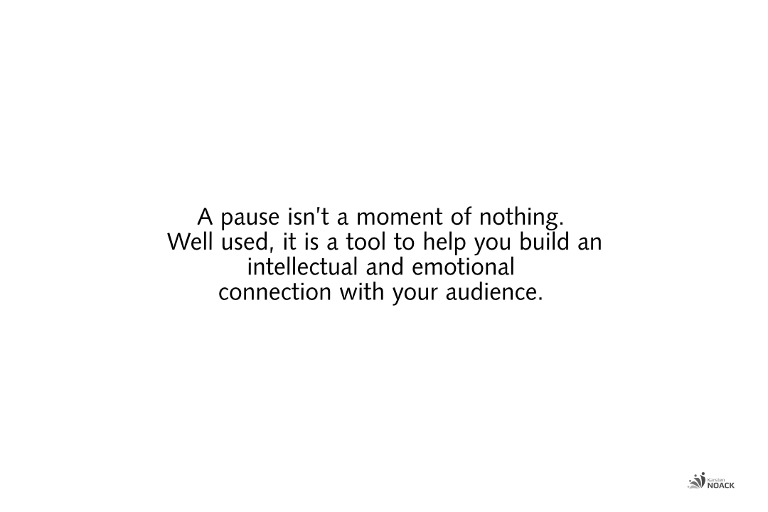 A pause isn’t a moment of nothing.  Well used, it is a tool to help you build an intellectual and emotional  connection with your audience.